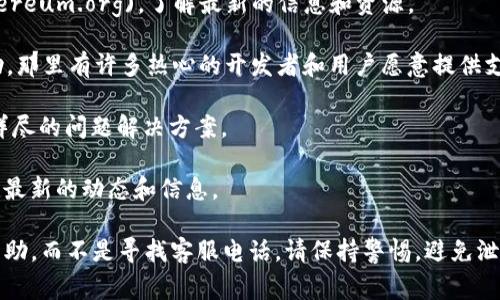 以太坊（Ethereum）并没有一个官方的电话支持，因为以太坊是一个去中心化的项目，没有具体的公司或官方实体来提供客服支持。通常情况下，与以太坊相关的问题建议通过以下方式解决：

1. **以太坊官方网站**：你可以访问[以太坊的官方网站](https://ethereum.org)，了解最新的信息和资源。

2. **社区支持**：可以在Reddit、Discord或Slack等社区平台上寻求帮助，那里有许多热心的开发者和用户愿意提供支持。

3. **官方文档**：查看官方的开发文档和用户指南，这些通常可以提供详尽的问题解决方案。

4. **社交媒体**：关注以太坊的官方Twitter和其他社交媒体账号，获取最新的动态和信息。

如果你遇到具体的技术问题，建议详细描述你的问题，寻求专业的社区帮助，而不是寻找客服电话。请保持警惕，避免泄露你的钱包信息，务必在官方渠道获取支持。